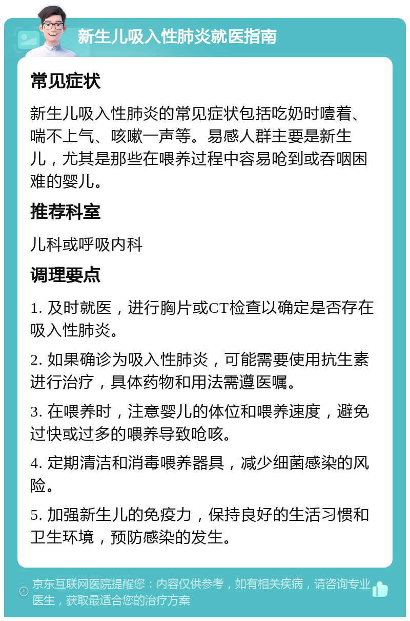 新生儿吸入性肺炎就医指南 常见症状 新生儿吸入性肺炎的常见症状包括吃奶时噎着、喘不上气、咳嗽一声等。易感人群主要是新生儿，尤其是那些在喂养过程中容易呛到或吞咽困难的婴儿。 推荐科室 儿科或呼吸内科 调理要点 1. 及时就医，进行胸片或CT检查以确定是否存在吸入性肺炎。 2. 如果确诊为吸入性肺炎，可能需要使用抗生素进行治疗，具体药物和用法需遵医嘱。 3. 在喂养时，注意婴儿的体位和喂养速度，避免过快或过多的喂养导致呛咳。 4. 定期清洁和消毒喂养器具，减少细菌感染的风险。 5. 加强新生儿的免疫力，保持良好的生活习惯和卫生环境，预防感染的发生。