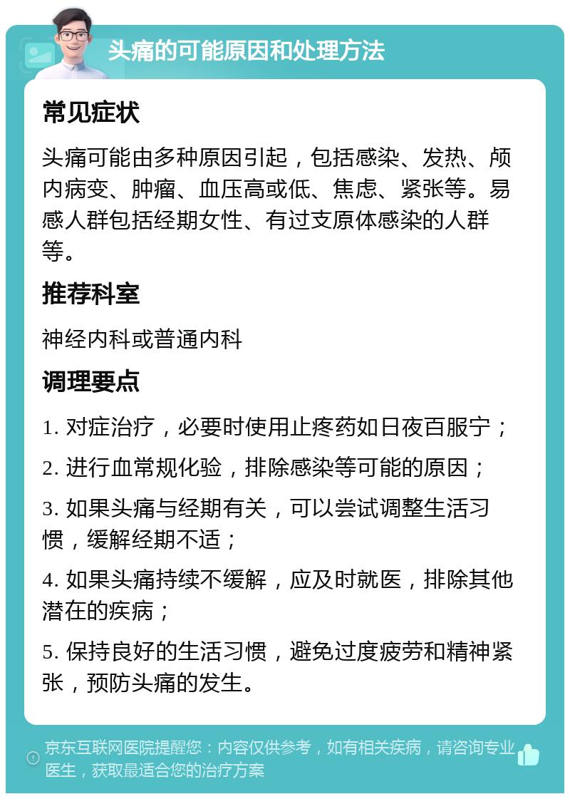 头痛的可能原因和处理方法 常见症状 头痛可能由多种原因引起，包括感染、发热、颅内病变、肿瘤、血压高或低、焦虑、紧张等。易感人群包括经期女性、有过支原体感染的人群等。 推荐科室 神经内科或普通内科 调理要点 1. 对症治疗，必要时使用止疼药如日夜百服宁； 2. 进行血常规化验，排除感染等可能的原因； 3. 如果头痛与经期有关，可以尝试调整生活习惯，缓解经期不适； 4. 如果头痛持续不缓解，应及时就医，排除其他潜在的疾病； 5. 保持良好的生活习惯，避免过度疲劳和精神紧张，预防头痛的发生。