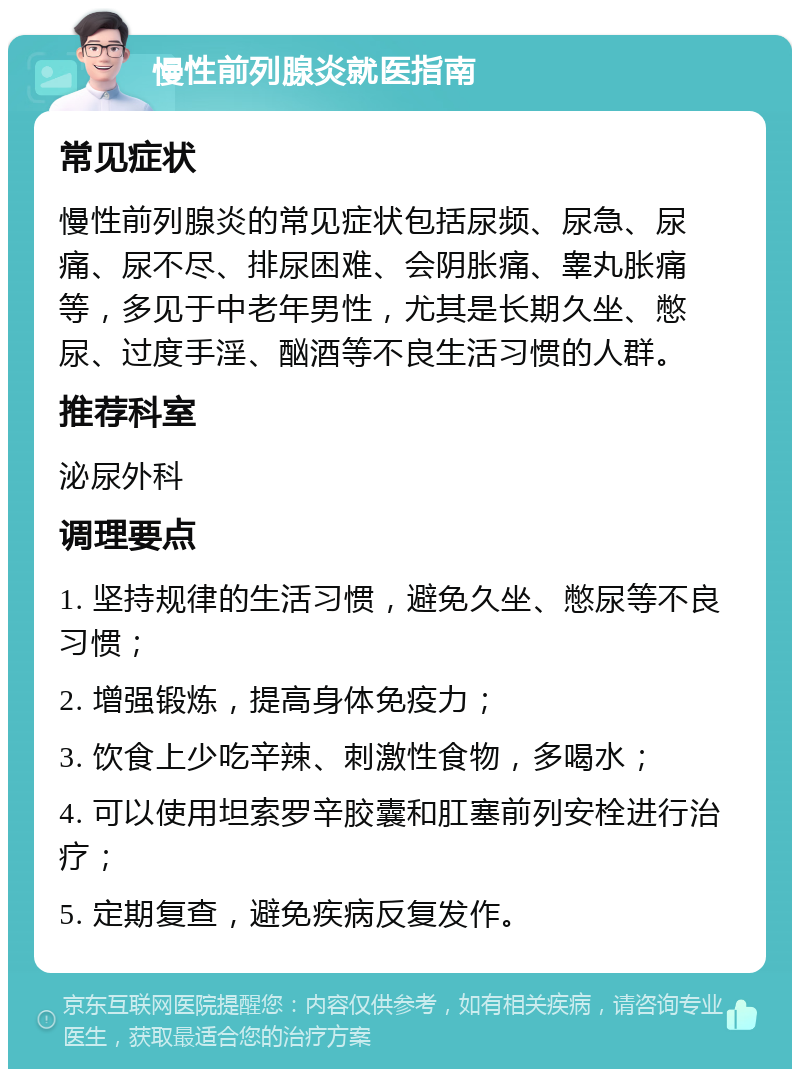 慢性前列腺炎就医指南 常见症状 慢性前列腺炎的常见症状包括尿频、尿急、尿痛、尿不尽、排尿困难、会阴胀痛、睾丸胀痛等，多见于中老年男性，尤其是长期久坐、憋尿、过度手淫、酗酒等不良生活习惯的人群。 推荐科室 泌尿外科 调理要点 1. 坚持规律的生活习惯，避免久坐、憋尿等不良习惯； 2. 增强锻炼，提高身体免疫力； 3. 饮食上少吃辛辣、刺激性食物，多喝水； 4. 可以使用坦索罗辛胶囊和肛塞前列安栓进行治疗； 5. 定期复查，避免疾病反复发作。