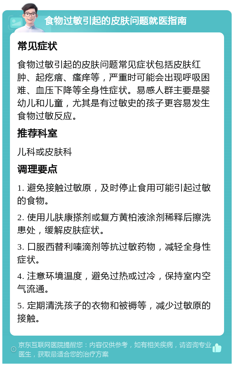 食物过敏引起的皮肤问题就医指南 常见症状 食物过敏引起的皮肤问题常见症状包括皮肤红肿、起疙瘩、瘙痒等，严重时可能会出现呼吸困难、血压下降等全身性症状。易感人群主要是婴幼儿和儿童，尤其是有过敏史的孩子更容易发生食物过敏反应。 推荐科室 儿科或皮肤科 调理要点 1. 避免接触过敏原，及时停止食用可能引起过敏的食物。 2. 使用儿肤康搽剂或复方黄柏液涂剂稀释后擦洗患处，缓解皮肤症状。 3. 口服西替利嗪滴剂等抗过敏药物，减轻全身性症状。 4. 注意环境温度，避免过热或过冷，保持室内空气流通。 5. 定期清洗孩子的衣物和被褥等，减少过敏原的接触。