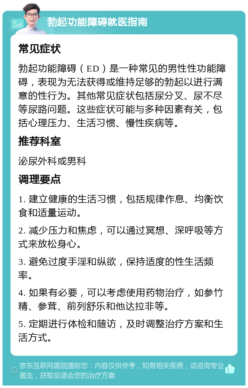 勃起功能障碍就医指南 常见症状 勃起功能障碍（ED）是一种常见的男性性功能障碍，表现为无法获得或维持足够的勃起以进行满意的性行为。其他常见症状包括尿分叉、尿不尽等尿路问题。这些症状可能与多种因素有关，包括心理压力、生活习惯、慢性疾病等。 推荐科室 泌尿外科或男科 调理要点 1. 建立健康的生活习惯，包括规律作息、均衡饮食和适量运动。 2. 减少压力和焦虑，可以通过冥想、深呼吸等方式来放松身心。 3. 避免过度手淫和纵欲，保持适度的性生活频率。 4. 如果有必要，可以考虑使用药物治疗，如参竹精、参茸、前列舒乐和他达拉非等。 5. 定期进行体检和随访，及时调整治疗方案和生活方式。