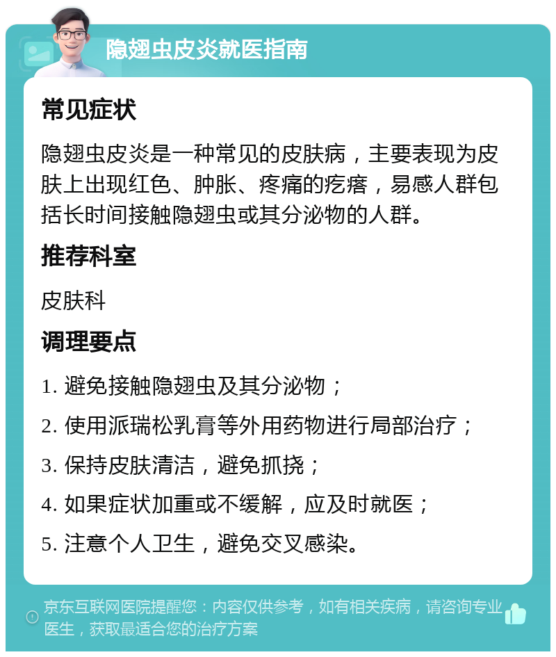 隐翅虫皮炎就医指南 常见症状 隐翅虫皮炎是一种常见的皮肤病，主要表现为皮肤上出现红色、肿胀、疼痛的疙瘩，易感人群包括长时间接触隐翅虫或其分泌物的人群。 推荐科室 皮肤科 调理要点 1. 避免接触隐翅虫及其分泌物； 2. 使用派瑞松乳膏等外用药物进行局部治疗； 3. 保持皮肤清洁，避免抓挠； 4. 如果症状加重或不缓解，应及时就医； 5. 注意个人卫生，避免交叉感染。