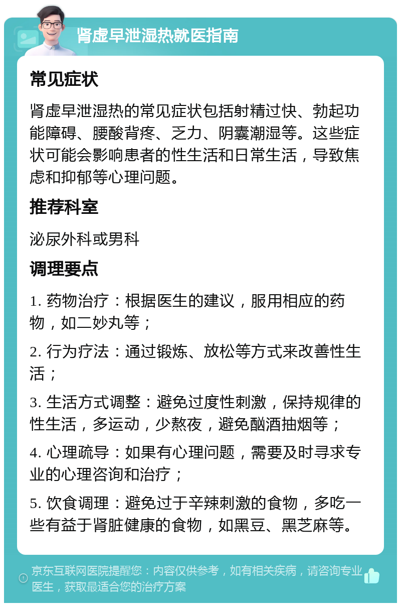 肾虚早泄湿热就医指南 常见症状 肾虚早泄湿热的常见症状包括射精过快、勃起功能障碍、腰酸背疼、乏力、阴囊潮湿等。这些症状可能会影响患者的性生活和日常生活，导致焦虑和抑郁等心理问题。 推荐科室 泌尿外科或男科 调理要点 1. 药物治疗：根据医生的建议，服用相应的药物，如二妙丸等； 2. 行为疗法：通过锻炼、放松等方式来改善性生活； 3. 生活方式调整：避免过度性刺激，保持规律的性生活，多运动，少熬夜，避免酗酒抽烟等； 4. 心理疏导：如果有心理问题，需要及时寻求专业的心理咨询和治疗； 5. 饮食调理：避免过于辛辣刺激的食物，多吃一些有益于肾脏健康的食物，如黑豆、黑芝麻等。