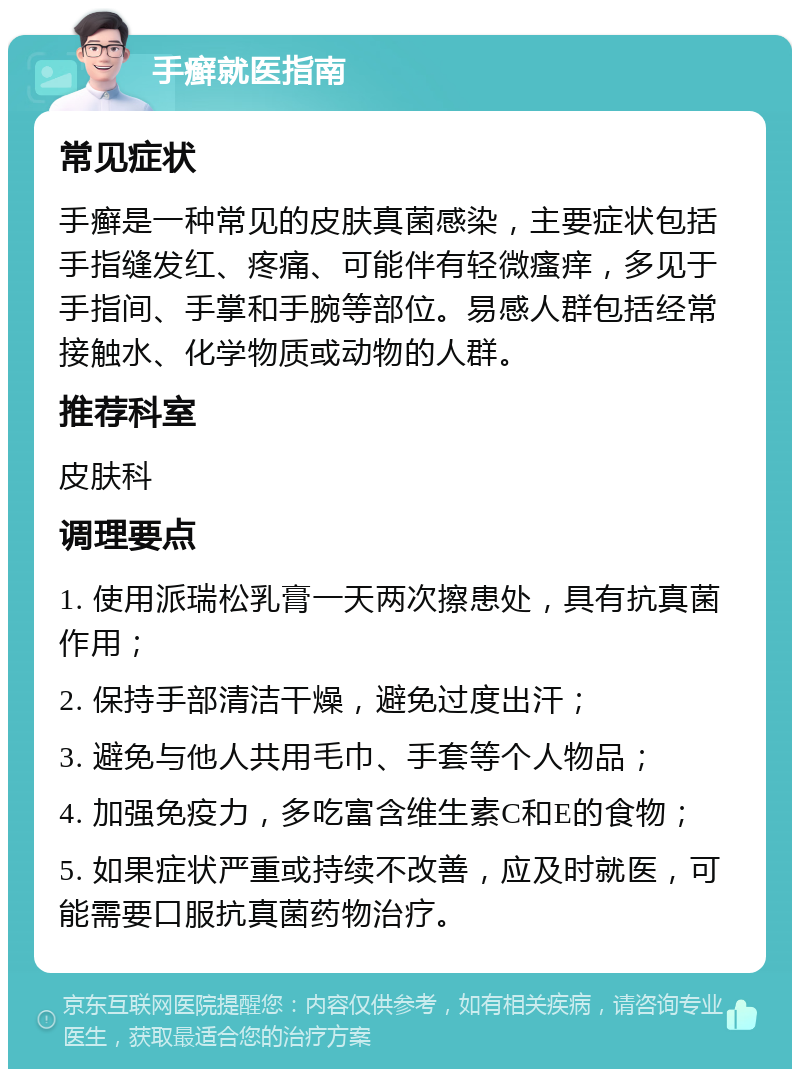 手癣就医指南 常见症状 手癣是一种常见的皮肤真菌感染，主要症状包括手指缝发红、疼痛、可能伴有轻微瘙痒，多见于手指间、手掌和手腕等部位。易感人群包括经常接触水、化学物质或动物的人群。 推荐科室 皮肤科 调理要点 1. 使用派瑞松乳膏一天两次擦患处，具有抗真菌作用； 2. 保持手部清洁干燥，避免过度出汗； 3. 避免与他人共用毛巾、手套等个人物品； 4. 加强免疫力，多吃富含维生素C和E的食物； 5. 如果症状严重或持续不改善，应及时就医，可能需要口服抗真菌药物治疗。