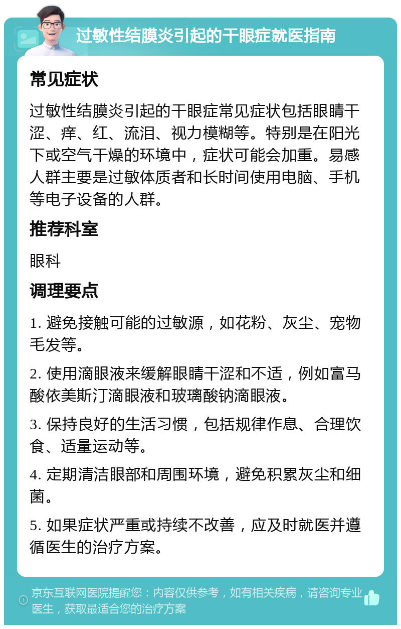 过敏性结膜炎引起的干眼症就医指南 常见症状 过敏性结膜炎引起的干眼症常见症状包括眼睛干涩、痒、红、流泪、视力模糊等。特别是在阳光下或空气干燥的环境中，症状可能会加重。易感人群主要是过敏体质者和长时间使用电脑、手机等电子设备的人群。 推荐科室 眼科 调理要点 1. 避免接触可能的过敏源，如花粉、灰尘、宠物毛发等。 2. 使用滴眼液来缓解眼睛干涩和不适，例如富马酸依美斯汀滴眼液和玻璃酸钠滴眼液。 3. 保持良好的生活习惯，包括规律作息、合理饮食、适量运动等。 4. 定期清洁眼部和周围环境，避免积累灰尘和细菌。 5. 如果症状严重或持续不改善，应及时就医并遵循医生的治疗方案。