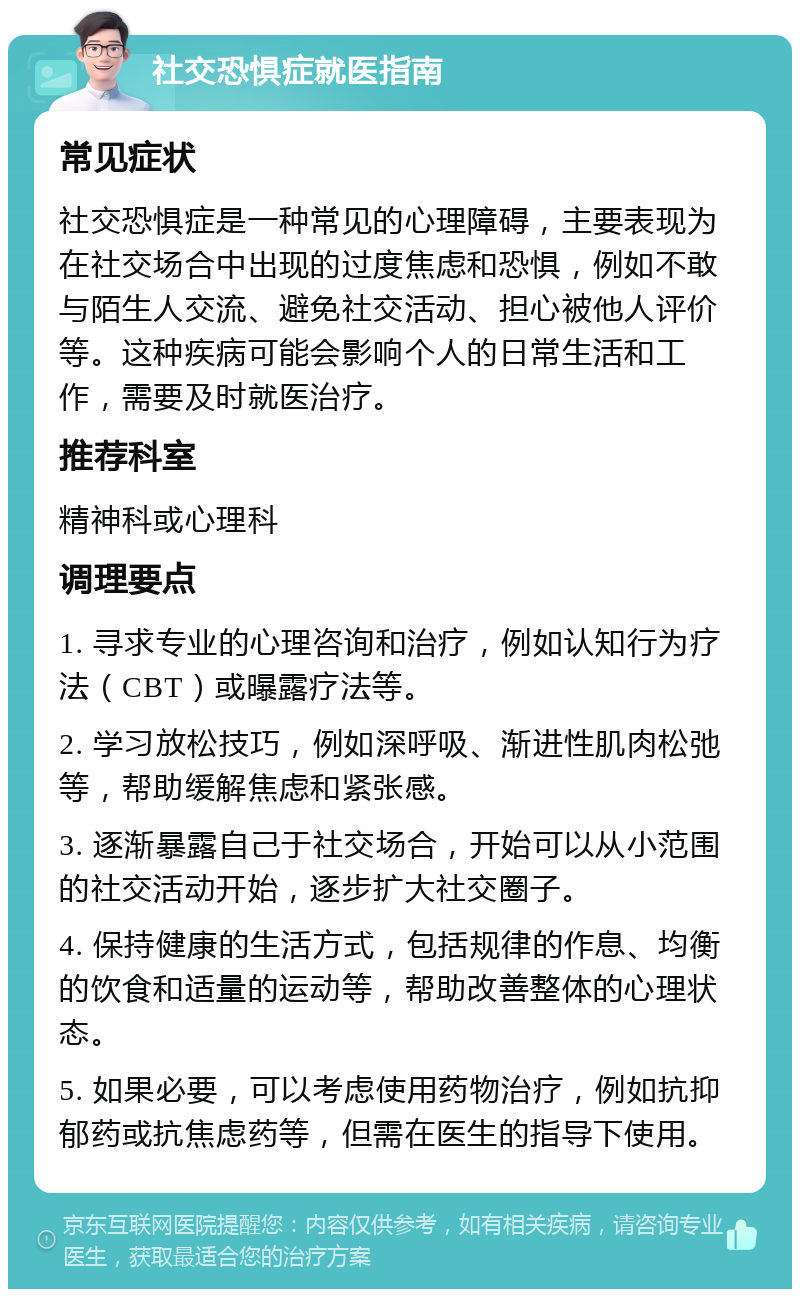 社交恐惧症就医指南 常见症状 社交恐惧症是一种常见的心理障碍，主要表现为在社交场合中出现的过度焦虑和恐惧，例如不敢与陌生人交流、避免社交活动、担心被他人评价等。这种疾病可能会影响个人的日常生活和工作，需要及时就医治疗。 推荐科室 精神科或心理科 调理要点 1. 寻求专业的心理咨询和治疗，例如认知行为疗法（CBT）或曝露疗法等。 2. 学习放松技巧，例如深呼吸、渐进性肌肉松弛等，帮助缓解焦虑和紧张感。 3. 逐渐暴露自己于社交场合，开始可以从小范围的社交活动开始，逐步扩大社交圈子。 4. 保持健康的生活方式，包括规律的作息、均衡的饮食和适量的运动等，帮助改善整体的心理状态。 5. 如果必要，可以考虑使用药物治疗，例如抗抑郁药或抗焦虑药等，但需在医生的指导下使用。