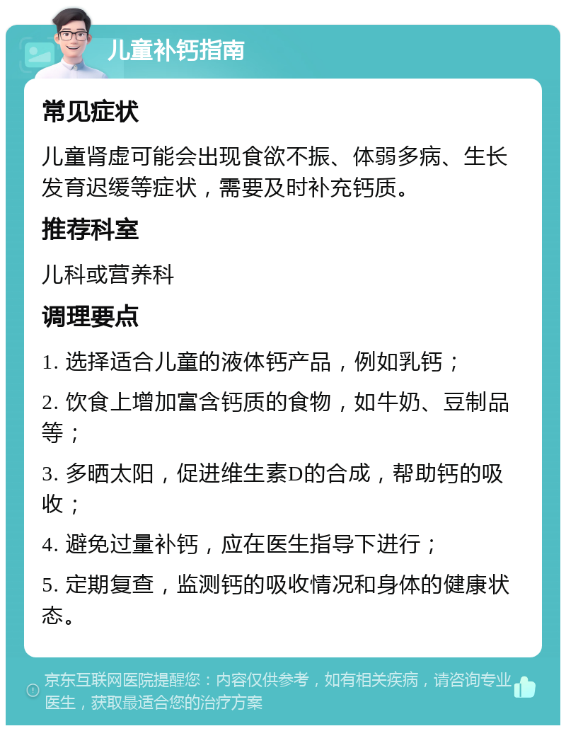 儿童补钙指南 常见症状 儿童肾虚可能会出现食欲不振、体弱多病、生长发育迟缓等症状，需要及时补充钙质。 推荐科室 儿科或营养科 调理要点 1. 选择适合儿童的液体钙产品，例如乳钙； 2. 饮食上增加富含钙质的食物，如牛奶、豆制品等； 3. 多晒太阳，促进维生素D的合成，帮助钙的吸收； 4. 避免过量补钙，应在医生指导下进行； 5. 定期复查，监测钙的吸收情况和身体的健康状态。