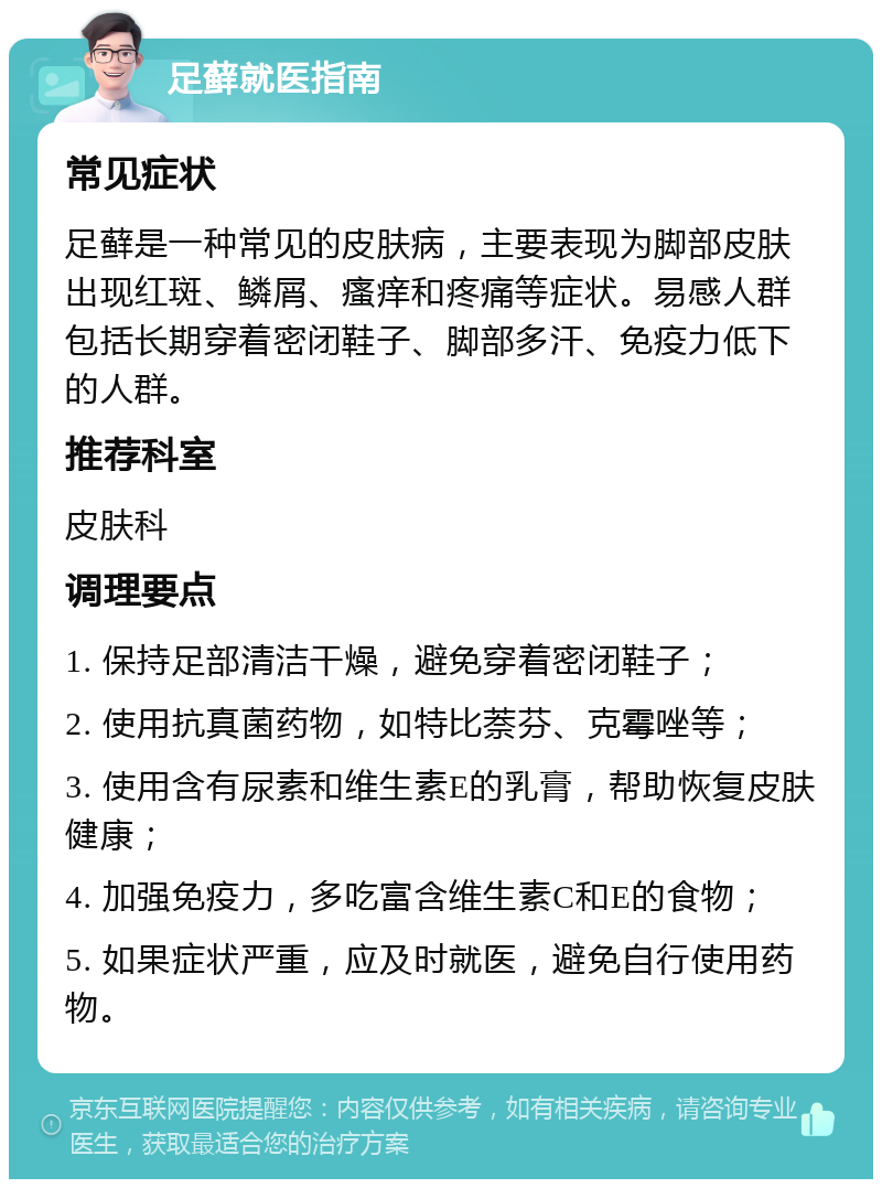 足藓就医指南 常见症状 足藓是一种常见的皮肤病，主要表现为脚部皮肤出现红斑、鳞屑、瘙痒和疼痛等症状。易感人群包括长期穿着密闭鞋子、脚部多汗、免疫力低下的人群。 推荐科室 皮肤科 调理要点 1. 保持足部清洁干燥，避免穿着密闭鞋子； 2. 使用抗真菌药物，如特比萘芬、克霉唑等； 3. 使用含有尿素和维生素E的乳膏，帮助恢复皮肤健康； 4. 加强免疫力，多吃富含维生素C和E的食物； 5. 如果症状严重，应及时就医，避免自行使用药物。