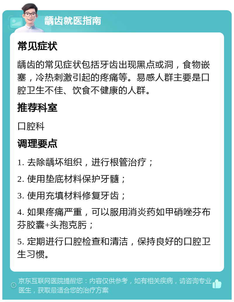 龋齿就医指南 常见症状 龋齿的常见症状包括牙齿出现黑点或洞，食物嵌塞，冷热刺激引起的疼痛等。易感人群主要是口腔卫生不佳、饮食不健康的人群。 推荐科室 口腔科 调理要点 1. 去除龋坏组织，进行根管治疗； 2. 使用垫底材料保护牙髓； 3. 使用充填材料修复牙齿； 4. 如果疼痛严重，可以服用消炎药如甲硝唑芬布芬胶囊+头孢克肟； 5. 定期进行口腔检查和清洁，保持良好的口腔卫生习惯。