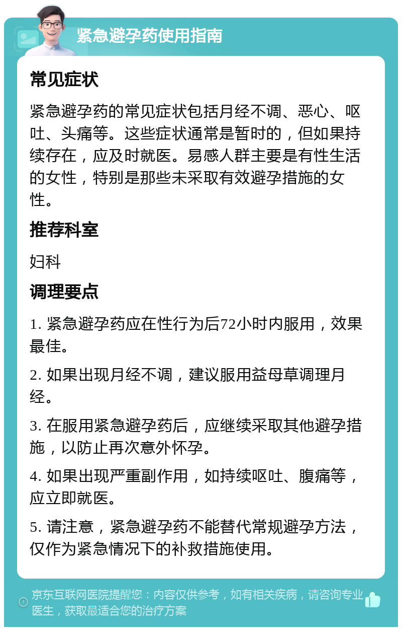 紧急避孕药使用指南 常见症状 紧急避孕药的常见症状包括月经不调、恶心、呕吐、头痛等。这些症状通常是暂时的，但如果持续存在，应及时就医。易感人群主要是有性生活的女性，特别是那些未采取有效避孕措施的女性。 推荐科室 妇科 调理要点 1. 紧急避孕药应在性行为后72小时内服用，效果最佳。 2. 如果出现月经不调，建议服用益母草调理月经。 3. 在服用紧急避孕药后，应继续采取其他避孕措施，以防止再次意外怀孕。 4. 如果出现严重副作用，如持续呕吐、腹痛等，应立即就医。 5. 请注意，紧急避孕药不能替代常规避孕方法，仅作为紧急情况下的补救措施使用。