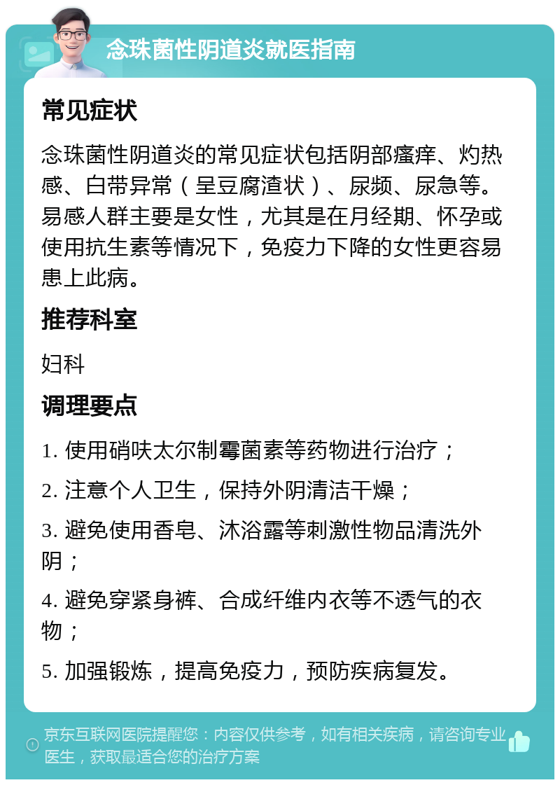 念珠菌性阴道炎就医指南 常见症状 念珠菌性阴道炎的常见症状包括阴部瘙痒、灼热感、白带异常（呈豆腐渣状）、尿频、尿急等。易感人群主要是女性，尤其是在月经期、怀孕或使用抗生素等情况下，免疫力下降的女性更容易患上此病。 推荐科室 妇科 调理要点 1. 使用硝呋太尔制霉菌素等药物进行治疗； 2. 注意个人卫生，保持外阴清洁干燥； 3. 避免使用香皂、沐浴露等刺激性物品清洗外阴； 4. 避免穿紧身裤、合成纤维内衣等不透气的衣物； 5. 加强锻炼，提高免疫力，预防疾病复发。