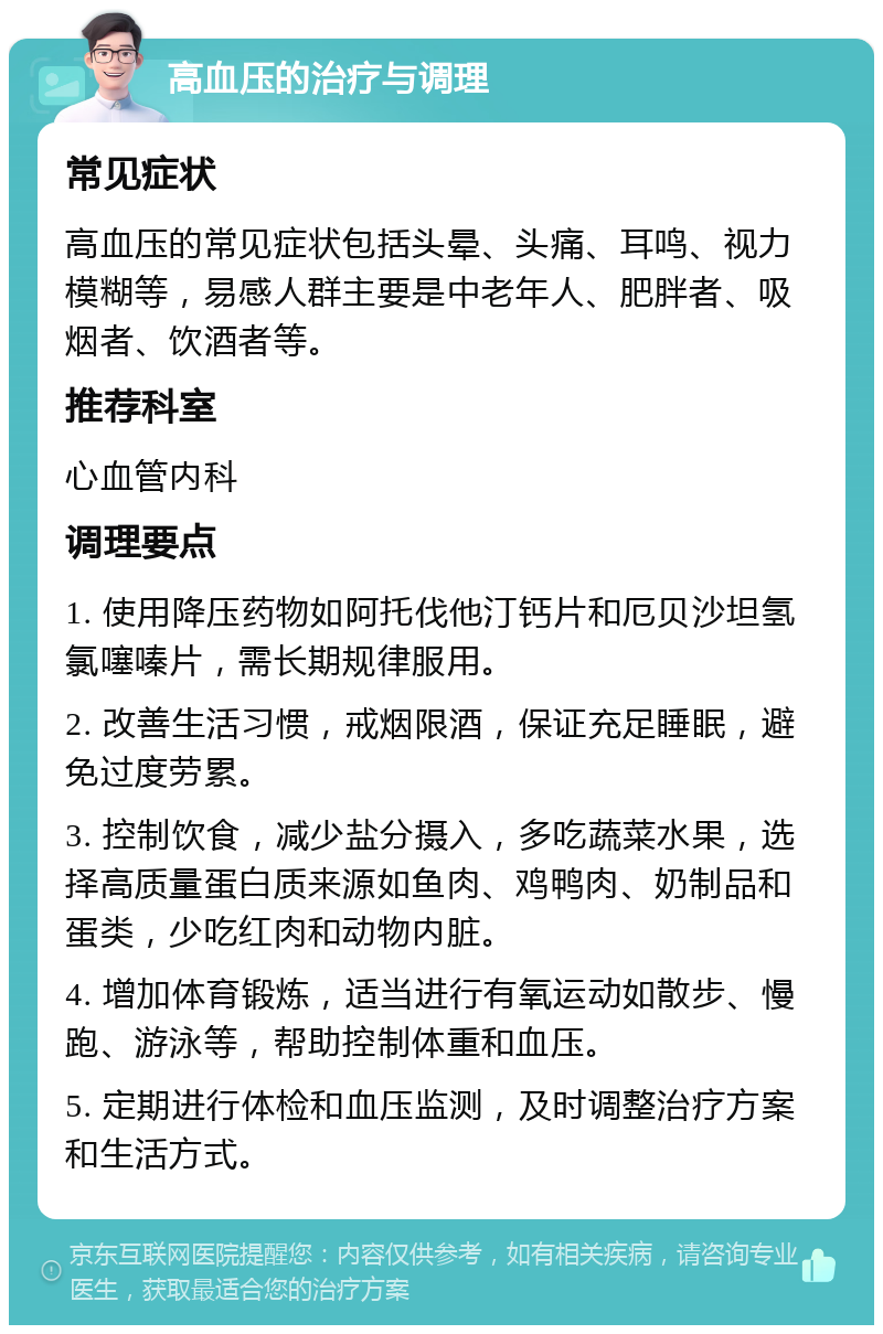 高血压的治疗与调理 常见症状 高血压的常见症状包括头晕、头痛、耳鸣、视力模糊等，易感人群主要是中老年人、肥胖者、吸烟者、饮酒者等。 推荐科室 心血管内科 调理要点 1. 使用降压药物如阿托伐他汀钙片和厄贝沙坦氢氯噻嗪片，需长期规律服用。 2. 改善生活习惯，戒烟限酒，保证充足睡眠，避免过度劳累。 3. 控制饮食，减少盐分摄入，多吃蔬菜水果，选择高质量蛋白质来源如鱼肉、鸡鸭肉、奶制品和蛋类，少吃红肉和动物内脏。 4. 增加体育锻炼，适当进行有氧运动如散步、慢跑、游泳等，帮助控制体重和血压。 5. 定期进行体检和血压监测，及时调整治疗方案和生活方式。