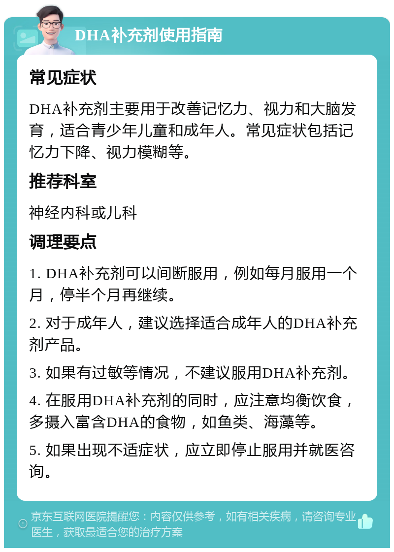 DHA补充剂使用指南 常见症状 DHA补充剂主要用于改善记忆力、视力和大脑发育，适合青少年儿童和成年人。常见症状包括记忆力下降、视力模糊等。 推荐科室 神经内科或儿科 调理要点 1. DHA补充剂可以间断服用，例如每月服用一个月，停半个月再继续。 2. 对于成年人，建议选择适合成年人的DHA补充剂产品。 3. 如果有过敏等情况，不建议服用DHA补充剂。 4. 在服用DHA补充剂的同时，应注意均衡饮食，多摄入富含DHA的食物，如鱼类、海藻等。 5. 如果出现不适症状，应立即停止服用并就医咨询。