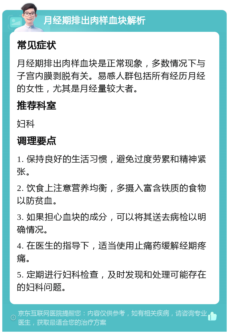 月经期排出肉样血块解析 常见症状 月经期排出肉样血块是正常现象，多数情况下与子宫内膜剥脱有关。易感人群包括所有经历月经的女性，尤其是月经量较大者。 推荐科室 妇科 调理要点 1. 保持良好的生活习惯，避免过度劳累和精神紧张。 2. 饮食上注意营养均衡，多摄入富含铁质的食物以防贫血。 3. 如果担心血块的成分，可以将其送去病检以明确情况。 4. 在医生的指导下，适当使用止痛药缓解经期疼痛。 5. 定期进行妇科检查，及时发现和处理可能存在的妇科问题。