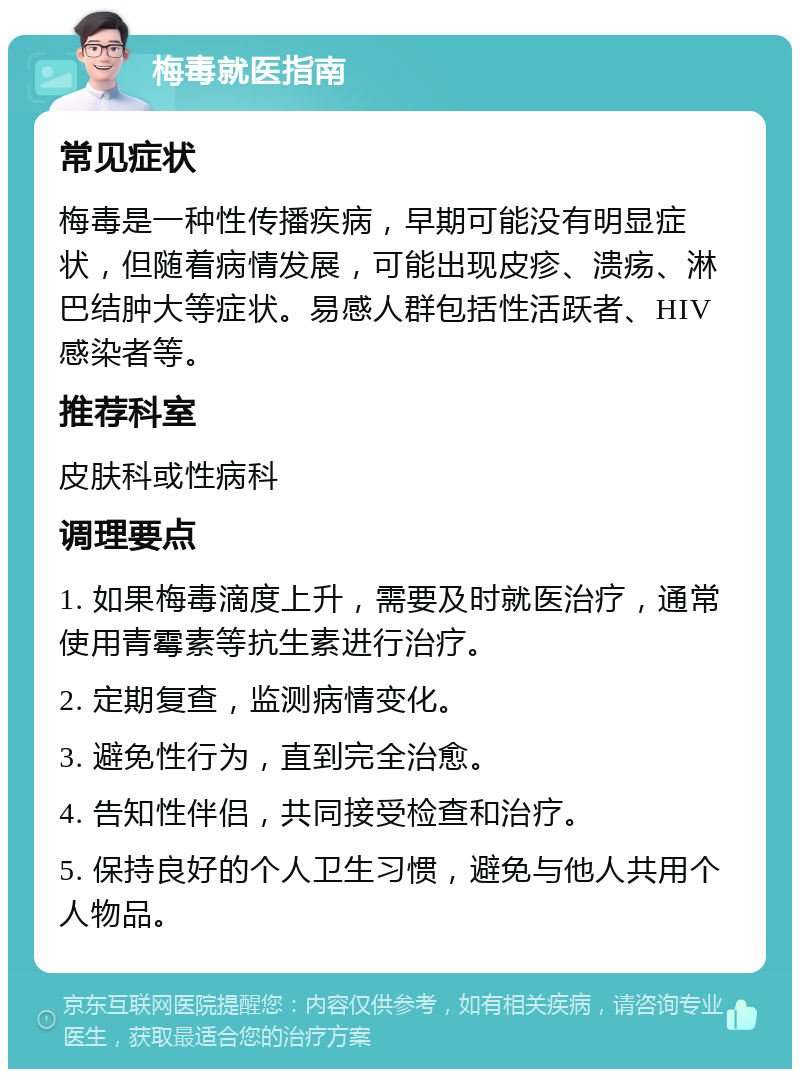 梅毒就医指南 常见症状 梅毒是一种性传播疾病，早期可能没有明显症状，但随着病情发展，可能出现皮疹、溃疡、淋巴结肿大等症状。易感人群包括性活跃者、HIV感染者等。 推荐科室 皮肤科或性病科 调理要点 1. 如果梅毒滴度上升，需要及时就医治疗，通常使用青霉素等抗生素进行治疗。 2. 定期复查，监测病情变化。 3. 避免性行为，直到完全治愈。 4. 告知性伴侣，共同接受检查和治疗。 5. 保持良好的个人卫生习惯，避免与他人共用个人物品。