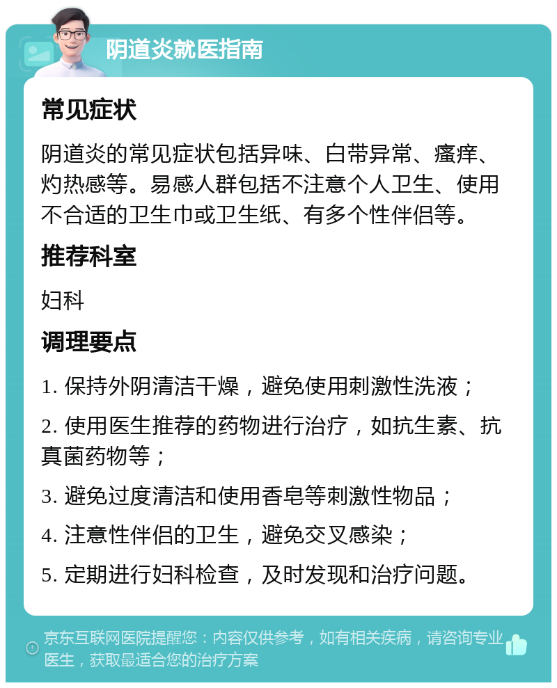 阴道炎就医指南 常见症状 阴道炎的常见症状包括异味、白带异常、瘙痒、灼热感等。易感人群包括不注意个人卫生、使用不合适的卫生巾或卫生纸、有多个性伴侣等。 推荐科室 妇科 调理要点 1. 保持外阴清洁干燥，避免使用刺激性洗液； 2. 使用医生推荐的药物进行治疗，如抗生素、抗真菌药物等； 3. 避免过度清洁和使用香皂等刺激性物品； 4. 注意性伴侣的卫生，避免交叉感染； 5. 定期进行妇科检查，及时发现和治疗问题。