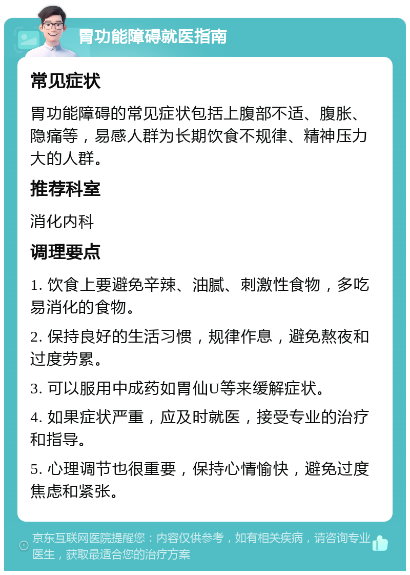 胃功能障碍就医指南 常见症状 胃功能障碍的常见症状包括上腹部不适、腹胀、隐痛等，易感人群为长期饮食不规律、精神压力大的人群。 推荐科室 消化内科 调理要点 1. 饮食上要避免辛辣、油腻、刺激性食物，多吃易消化的食物。 2. 保持良好的生活习惯，规律作息，避免熬夜和过度劳累。 3. 可以服用中成药如胃仙U等来缓解症状。 4. 如果症状严重，应及时就医，接受专业的治疗和指导。 5. 心理调节也很重要，保持心情愉快，避免过度焦虑和紧张。