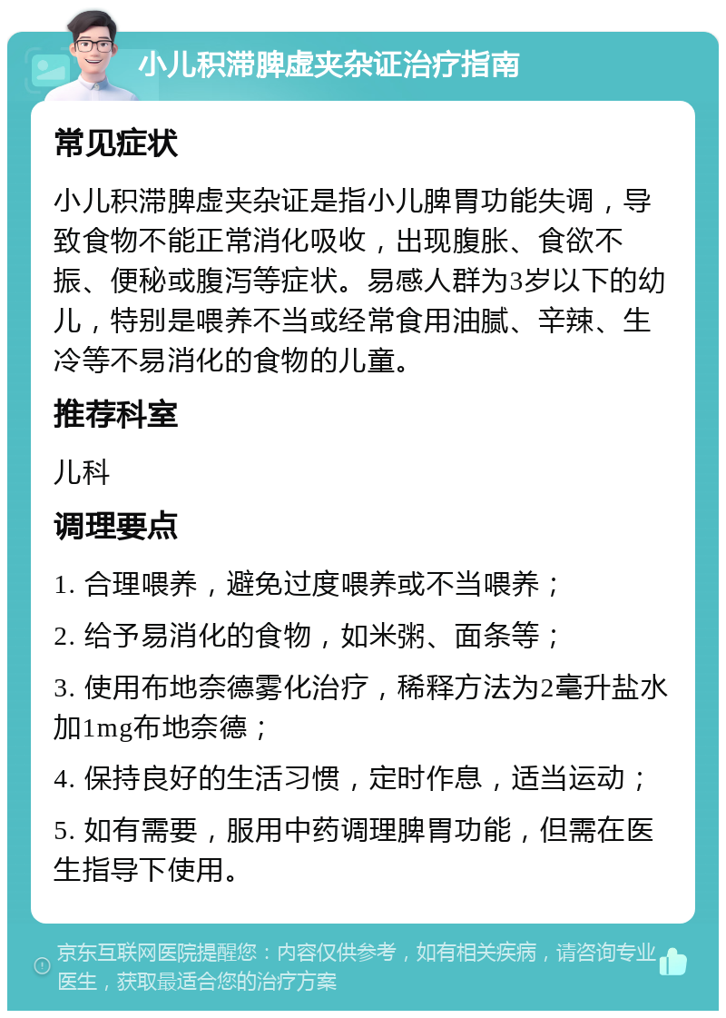 小儿积滞脾虚夹杂证治疗指南 常见症状 小儿积滞脾虚夹杂证是指小儿脾胃功能失调，导致食物不能正常消化吸收，出现腹胀、食欲不振、便秘或腹泻等症状。易感人群为3岁以下的幼儿，特别是喂养不当或经常食用油腻、辛辣、生冷等不易消化的食物的儿童。 推荐科室 儿科 调理要点 1. 合理喂养，避免过度喂养或不当喂养； 2. 给予易消化的食物，如米粥、面条等； 3. 使用布地奈德雾化治疗，稀释方法为2毫升盐水加1mg布地奈德； 4. 保持良好的生活习惯，定时作息，适当运动； 5. 如有需要，服用中药调理脾胃功能，但需在医生指导下使用。