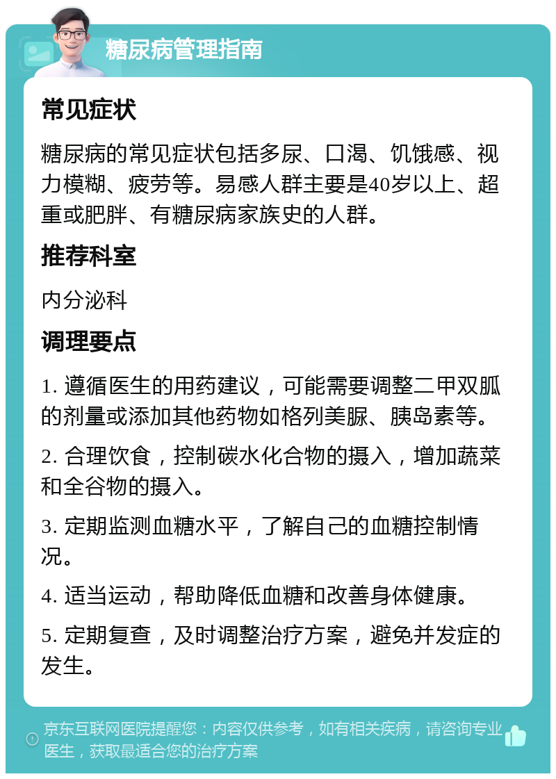 糖尿病管理指南 常见症状 糖尿病的常见症状包括多尿、口渴、饥饿感、视力模糊、疲劳等。易感人群主要是40岁以上、超重或肥胖、有糖尿病家族史的人群。 推荐科室 内分泌科 调理要点 1. 遵循医生的用药建议，可能需要调整二甲双胍的剂量或添加其他药物如格列美脲、胰岛素等。 2. 合理饮食，控制碳水化合物的摄入，增加蔬菜和全谷物的摄入。 3. 定期监测血糖水平，了解自己的血糖控制情况。 4. 适当运动，帮助降低血糖和改善身体健康。 5. 定期复查，及时调整治疗方案，避免并发症的发生。