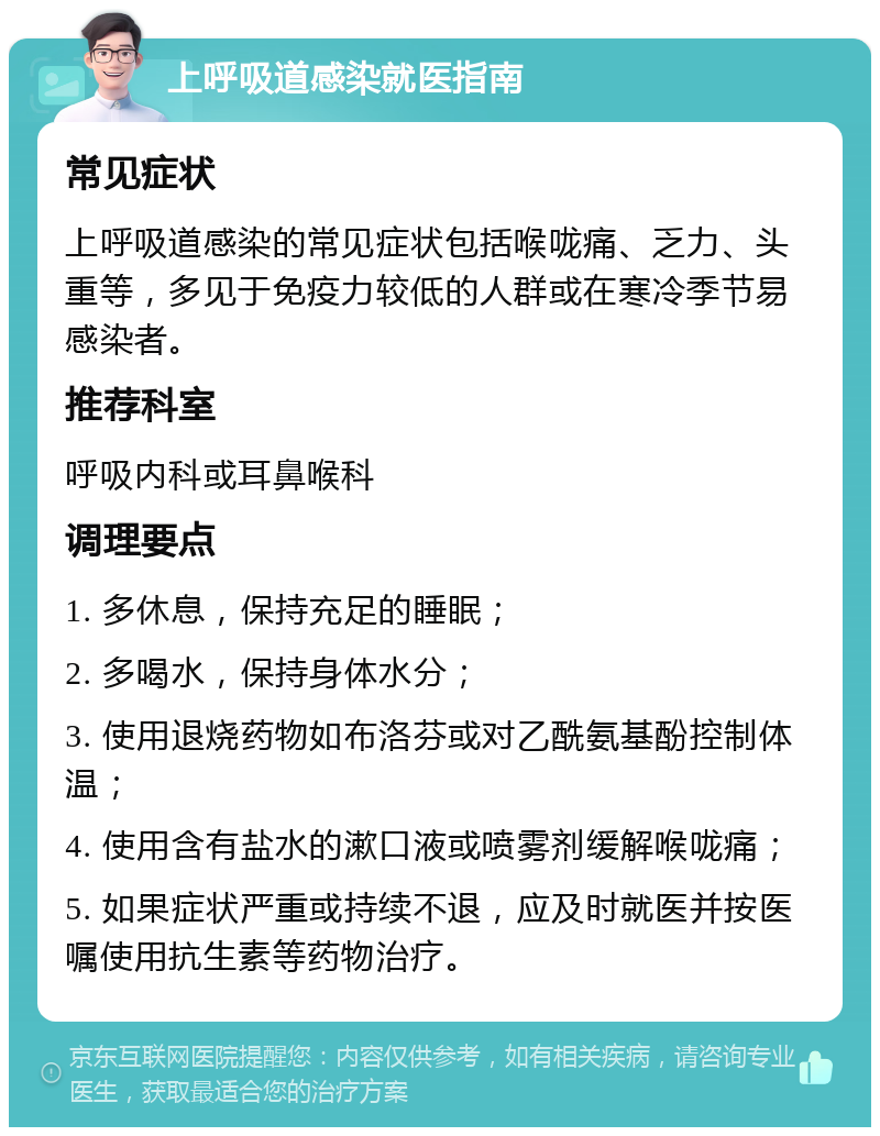 上呼吸道感染就医指南 常见症状 上呼吸道感染的常见症状包括喉咙痛、乏力、头重等，多见于免疫力较低的人群或在寒冷季节易感染者。 推荐科室 呼吸内科或耳鼻喉科 调理要点 1. 多休息，保持充足的睡眠； 2. 多喝水，保持身体水分； 3. 使用退烧药物如布洛芬或对乙酰氨基酚控制体温； 4. 使用含有盐水的漱口液或喷雾剂缓解喉咙痛； 5. 如果症状严重或持续不退，应及时就医并按医嘱使用抗生素等药物治疗。