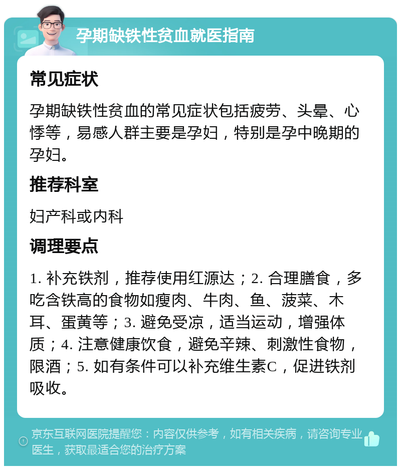 孕期缺铁性贫血就医指南 常见症状 孕期缺铁性贫血的常见症状包括疲劳、头晕、心悸等，易感人群主要是孕妇，特别是孕中晚期的孕妇。 推荐科室 妇产科或内科 调理要点 1. 补充铁剂，推荐使用红源达；2. 合理膳食，多吃含铁高的食物如瘦肉、牛肉、鱼、菠菜、木耳、蛋黄等；3. 避免受凉，适当运动，增强体质；4. 注意健康饮食，避免辛辣、刺激性食物，限酒；5. 如有条件可以补充维生素C，促进铁剂吸收。