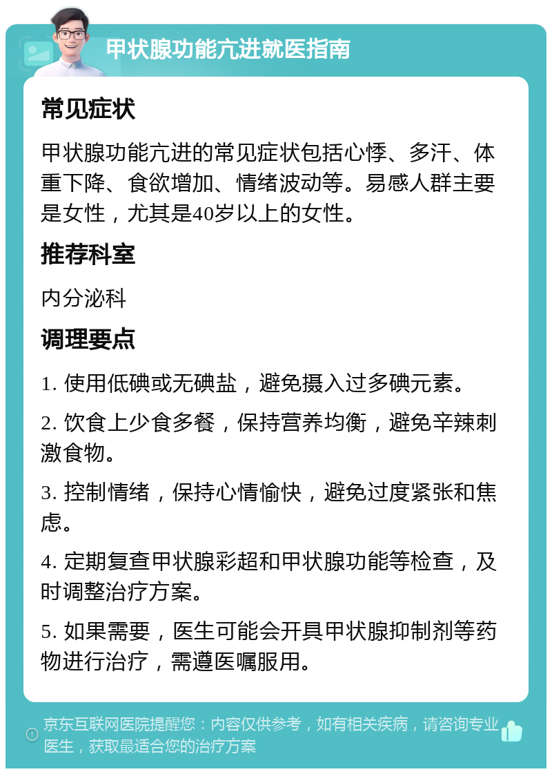 甲状腺功能亢进就医指南 常见症状 甲状腺功能亢进的常见症状包括心悸、多汗、体重下降、食欲增加、情绪波动等。易感人群主要是女性，尤其是40岁以上的女性。 推荐科室 内分泌科 调理要点 1. 使用低碘或无碘盐，避免摄入过多碘元素。 2. 饮食上少食多餐，保持营养均衡，避免辛辣刺激食物。 3. 控制情绪，保持心情愉快，避免过度紧张和焦虑。 4. 定期复查甲状腺彩超和甲状腺功能等检查，及时调整治疗方案。 5. 如果需要，医生可能会开具甲状腺抑制剂等药物进行治疗，需遵医嘱服用。