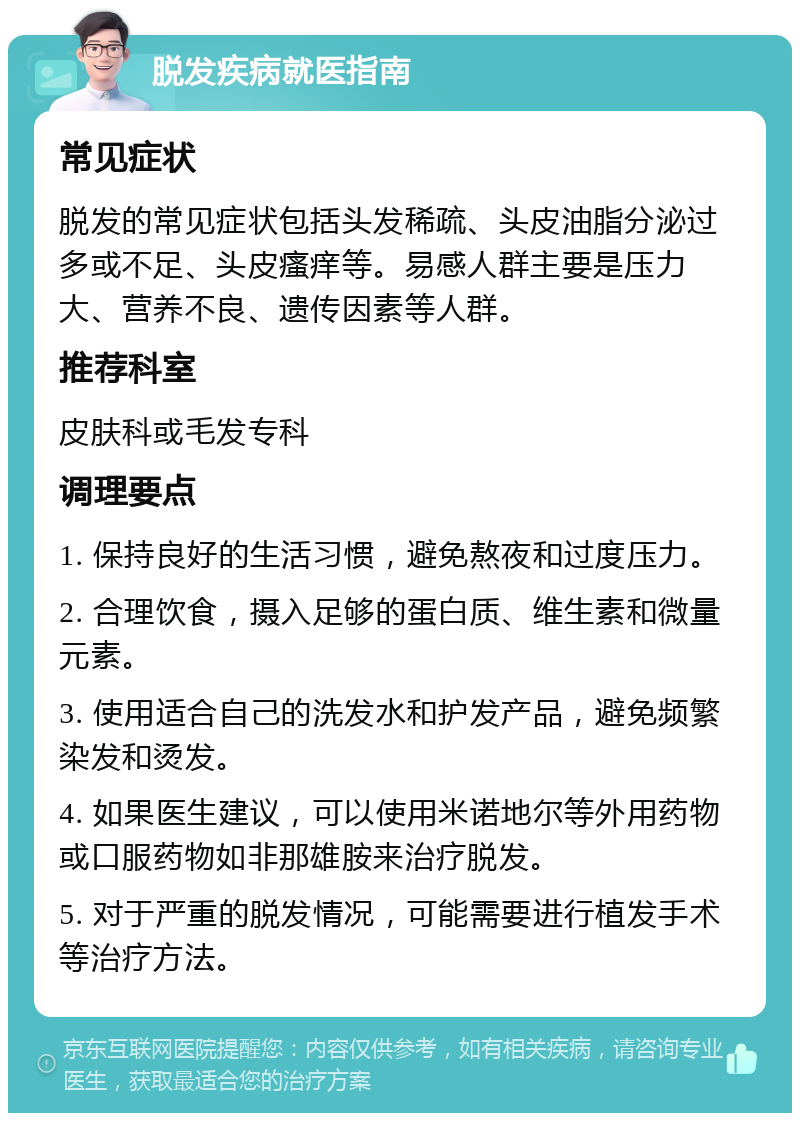 脱发疾病就医指南 常见症状 脱发的常见症状包括头发稀疏、头皮油脂分泌过多或不足、头皮瘙痒等。易感人群主要是压力大、营养不良、遗传因素等人群。 推荐科室 皮肤科或毛发专科 调理要点 1. 保持良好的生活习惯，避免熬夜和过度压力。 2. 合理饮食，摄入足够的蛋白质、维生素和微量元素。 3. 使用适合自己的洗发水和护发产品，避免频繁染发和烫发。 4. 如果医生建议，可以使用米诺地尔等外用药物或口服药物如非那雄胺来治疗脱发。 5. 对于严重的脱发情况，可能需要进行植发手术等治疗方法。