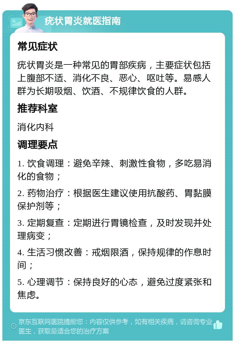 疣状胃炎就医指南 常见症状 疣状胃炎是一种常见的胃部疾病，主要症状包括上腹部不适、消化不良、恶心、呕吐等。易感人群为长期吸烟、饮酒、不规律饮食的人群。 推荐科室 消化内科 调理要点 1. 饮食调理：避免辛辣、刺激性食物，多吃易消化的食物； 2. 药物治疗：根据医生建议使用抗酸药、胃黏膜保护剂等； 3. 定期复查：定期进行胃镜检查，及时发现并处理病变； 4. 生活习惯改善：戒烟限酒，保持规律的作息时间； 5. 心理调节：保持良好的心态，避免过度紧张和焦虑。