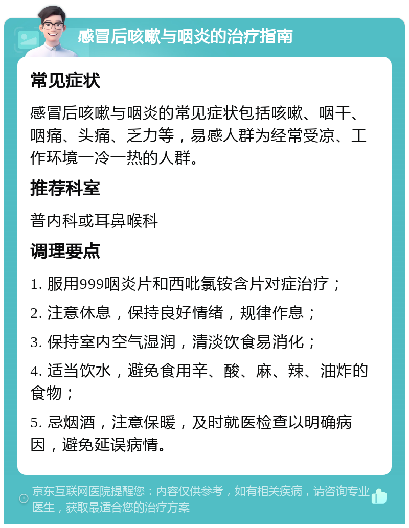 感冒后咳嗽与咽炎的治疗指南 常见症状 感冒后咳嗽与咽炎的常见症状包括咳嗽、咽干、咽痛、头痛、乏力等，易感人群为经常受凉、工作环境一冷一热的人群。 推荐科室 普内科或耳鼻喉科 调理要点 1. 服用999咽炎片和西吡氯铵含片对症治疗； 2. 注意休息，保持良好情绪，规律作息； 3. 保持室内空气湿润，清淡饮食易消化； 4. 适当饮水，避免食用辛、酸、麻、辣、油炸的食物； 5. 忌烟酒，注意保暖，及时就医检查以明确病因，避免延误病情。