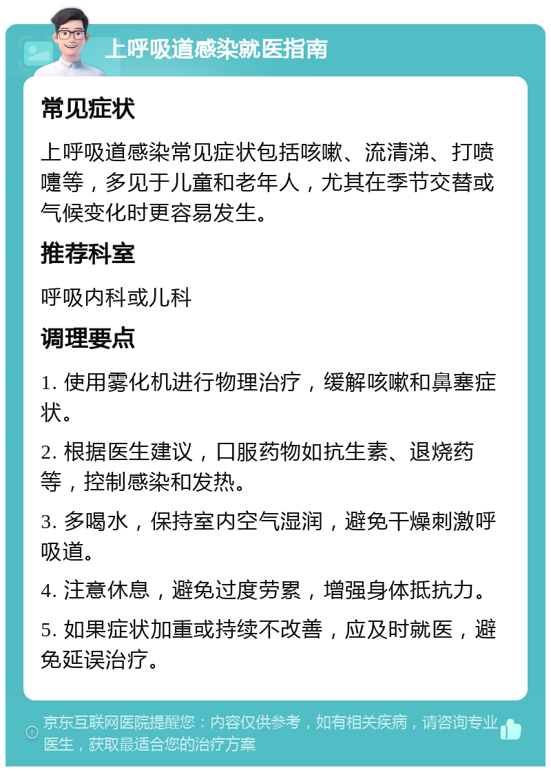 上呼吸道感染就医指南 常见症状 上呼吸道感染常见症状包括咳嗽、流清涕、打喷嚏等，多见于儿童和老年人，尤其在季节交替或气候变化时更容易发生。 推荐科室 呼吸内科或儿科 调理要点 1. 使用雾化机进行物理治疗，缓解咳嗽和鼻塞症状。 2. 根据医生建议，口服药物如抗生素、退烧药等，控制感染和发热。 3. 多喝水，保持室内空气湿润，避免干燥刺激呼吸道。 4. 注意休息，避免过度劳累，增强身体抵抗力。 5. 如果症状加重或持续不改善，应及时就医，避免延误治疗。