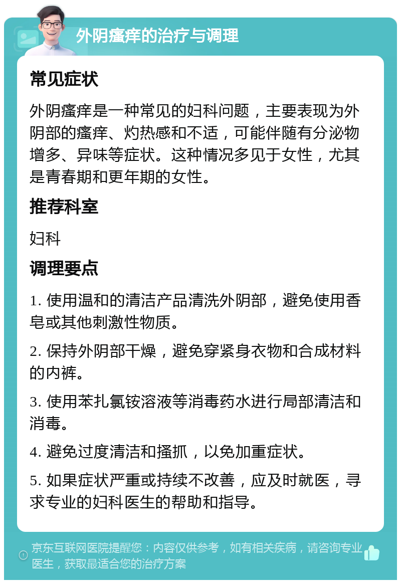 外阴瘙痒的治疗与调理 常见症状 外阴瘙痒是一种常见的妇科问题，主要表现为外阴部的瘙痒、灼热感和不适，可能伴随有分泌物增多、异味等症状。这种情况多见于女性，尤其是青春期和更年期的女性。 推荐科室 妇科 调理要点 1. 使用温和的清洁产品清洗外阴部，避免使用香皂或其他刺激性物质。 2. 保持外阴部干燥，避免穿紧身衣物和合成材料的内裤。 3. 使用苯扎氯铵溶液等消毒药水进行局部清洁和消毒。 4. 避免过度清洁和搔抓，以免加重症状。 5. 如果症状严重或持续不改善，应及时就医，寻求专业的妇科医生的帮助和指导。