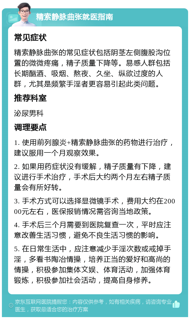 精索静脉曲张就医指南 常见症状 精索静脉曲张的常见症状包括阴茎左侧腹股沟位置的微微疼痛，精子质量下降等。易感人群包括长期酗酒、吸烟、熬夜、久坐、纵欲过度的人群，尤其是频繁手淫者更容易引起此类问题。 推荐科室 泌尿男科 调理要点 1. 使用前列腺炎+精索静脉曲张的药物进行治疗，建议服用一个月观察效果。 2. 如果用药症状没有缓解，精子质量有下降，建议进行手术治疗，手术后大约两个月左右精子质量会有所好转。 3. 手术方式可以选择显微镜手术，费用大约在20000元左右，医保报销情况需咨询当地政策。 4. 手术后三个月需要到医院复查一次，平时应注意改善生活习惯，避免不良生活习惯的影响。 5. 在日常生活中，应注意减少手淫次数或戒掉手淫，多看书陶冶情操，培养正当的爱好和高尚的情操，积极参加集体文娱、体育活动，加强体育锻炼，积极参加社会活动，提高自身修养。