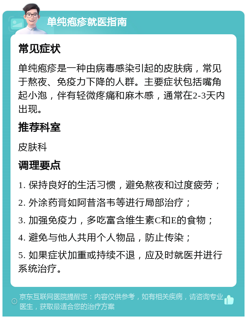 单纯疱疹就医指南 常见症状 单纯疱疹是一种由病毒感染引起的皮肤病，常见于熬夜、免疫力下降的人群。主要症状包括嘴角起小泡，伴有轻微疼痛和麻木感，通常在2-3天内出现。 推荐科室 皮肤科 调理要点 1. 保持良好的生活习惯，避免熬夜和过度疲劳； 2. 外涂药膏如阿昔洛韦等进行局部治疗； 3. 加强免疫力，多吃富含维生素C和E的食物； 4. 避免与他人共用个人物品，防止传染； 5. 如果症状加重或持续不退，应及时就医并进行系统治疗。