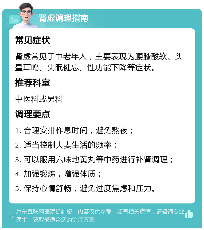 肾虚调理指南 常见症状 肾虚常见于中老年人，主要表现为腰膝酸软、头晕耳鸣、失眠健忘、性功能下降等症状。 推荐科室 中医科或男科 调理要点 1. 合理安排作息时间，避免熬夜； 2. 适当控制夫妻生活的频率； 3. 可以服用六味地黄丸等中药进行补肾调理； 4. 加强锻炼，增强体质； 5. 保持心情舒畅，避免过度焦虑和压力。