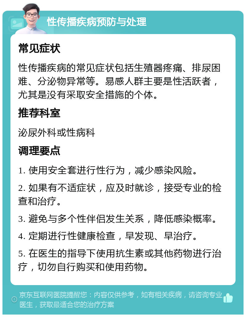 性传播疾病预防与处理 常见症状 性传播疾病的常见症状包括生殖器疼痛、排尿困难、分泌物异常等。易感人群主要是性活跃者，尤其是没有采取安全措施的个体。 推荐科室 泌尿外科或性病科 调理要点 1. 使用安全套进行性行为，减少感染风险。 2. 如果有不适症状，应及时就诊，接受专业的检查和治疗。 3. 避免与多个性伴侣发生关系，降低感染概率。 4. 定期进行性健康检查，早发现、早治疗。 5. 在医生的指导下使用抗生素或其他药物进行治疗，切勿自行购买和使用药物。