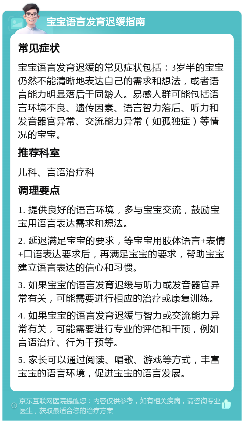 宝宝语言发育迟缓指南 常见症状 宝宝语言发育迟缓的常见症状包括：3岁半的宝宝仍然不能清晰地表达自己的需求和想法，或者语言能力明显落后于同龄人。易感人群可能包括语言环境不良、遗传因素、语言智力落后、听力和发音器官异常、交流能力异常（如孤独症）等情况的宝宝。 推荐科室 儿科、言语治疗科 调理要点 1. 提供良好的语言环境，多与宝宝交流，鼓励宝宝用语言表达需求和想法。 2. 延迟满足宝宝的要求，等宝宝用肢体语言+表情+口语表达要求后，再满足宝宝的要求，帮助宝宝建立语言表达的信心和习惯。 3. 如果宝宝的语言发育迟缓与听力或发音器官异常有关，可能需要进行相应的治疗或康复训练。 4. 如果宝宝的语言发育迟缓与智力或交流能力异常有关，可能需要进行专业的评估和干预，例如言语治疗、行为干预等。 5. 家长可以通过阅读、唱歌、游戏等方式，丰富宝宝的语言环境，促进宝宝的语言发展。