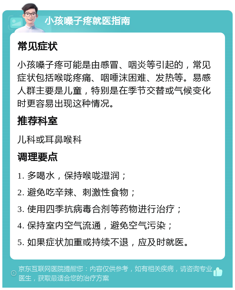 小孩嗓子疼就医指南 常见症状 小孩嗓子疼可能是由感冒、咽炎等引起的，常见症状包括喉咙疼痛、咽唾沫困难、发热等。易感人群主要是儿童，特别是在季节交替或气候变化时更容易出现这种情况。 推荐科室 儿科或耳鼻喉科 调理要点 1. 多喝水，保持喉咙湿润； 2. 避免吃辛辣、刺激性食物； 3. 使用四季抗病毒合剂等药物进行治疗； 4. 保持室内空气流通，避免空气污染； 5. 如果症状加重或持续不退，应及时就医。