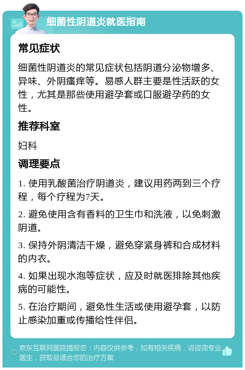 细菌性阴道炎就医指南 常见症状 细菌性阴道炎的常见症状包括阴道分泌物增多、异味、外阴瘙痒等。易感人群主要是性活跃的女性，尤其是那些使用避孕套或口服避孕药的女性。 推荐科室 妇科 调理要点 1. 使用乳酸菌治疗阴道炎，建议用药两到三个疗程，每个疗程为7天。 2. 避免使用含有香料的卫生巾和洗液，以免刺激阴道。 3. 保持外阴清洁干燥，避免穿紧身裤和合成材料的内衣。 4. 如果出现水泡等症状，应及时就医排除其他疾病的可能性。 5. 在治疗期间，避免性生活或使用避孕套，以防止感染加重或传播给性伴侣。