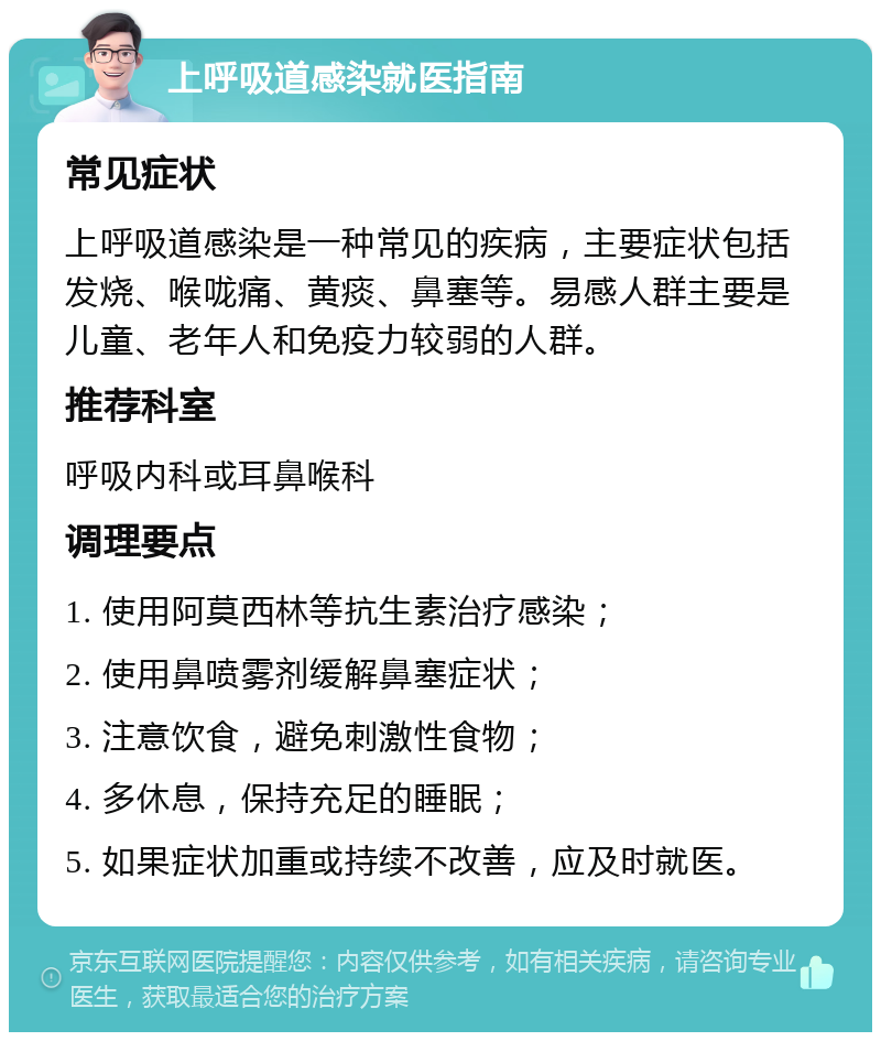 上呼吸道感染就医指南 常见症状 上呼吸道感染是一种常见的疾病，主要症状包括发烧、喉咙痛、黄痰、鼻塞等。易感人群主要是儿童、老年人和免疫力较弱的人群。 推荐科室 呼吸内科或耳鼻喉科 调理要点 1. 使用阿莫西林等抗生素治疗感染； 2. 使用鼻喷雾剂缓解鼻塞症状； 3. 注意饮食，避免刺激性食物； 4. 多休息，保持充足的睡眠； 5. 如果症状加重或持续不改善，应及时就医。