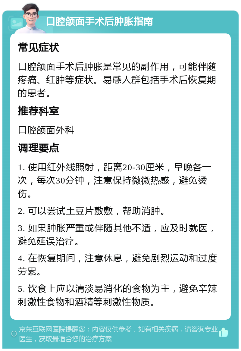 口腔颌面手术后肿胀指南 常见症状 口腔颌面手术后肿胀是常见的副作用，可能伴随疼痛、红肿等症状。易感人群包括手术后恢复期的患者。 推荐科室 口腔颌面外科 调理要点 1. 使用红外线照射，距离20-30厘米，早晚各一次，每次30分钟，注意保持微微热感，避免烫伤。 2. 可以尝试土豆片敷敷，帮助消肿。 3. 如果肿胀严重或伴随其他不适，应及时就医，避免延误治疗。 4. 在恢复期间，注意休息，避免剧烈运动和过度劳累。 5. 饮食上应以清淡易消化的食物为主，避免辛辣刺激性食物和酒精等刺激性物质。