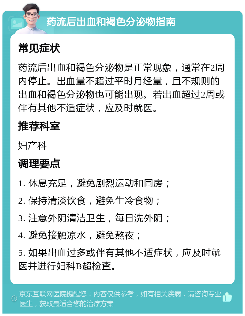 药流后出血和褐色分泌物指南 常见症状 药流后出血和褐色分泌物是正常现象，通常在2周内停止。出血量不超过平时月经量，且不规则的出血和褐色分泌物也可能出现。若出血超过2周或伴有其他不适症状，应及时就医。 推荐科室 妇产科 调理要点 1. 休息充足，避免剧烈运动和同房； 2. 保持清淡饮食，避免生冷食物； 3. 注意外阴清洁卫生，每日洗外阴； 4. 避免接触凉水，避免熬夜； 5. 如果出血过多或伴有其他不适症状，应及时就医并进行妇科B超检查。