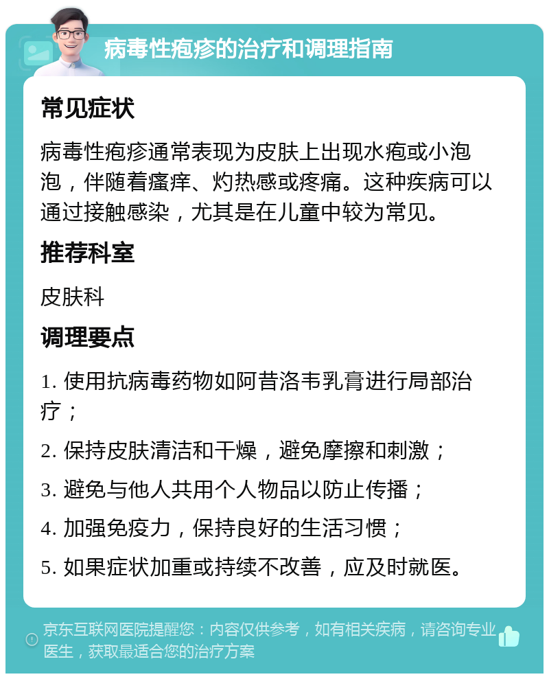 病毒性疱疹的治疗和调理指南 常见症状 病毒性疱疹通常表现为皮肤上出现水疱或小泡泡，伴随着瘙痒、灼热感或疼痛。这种疾病可以通过接触感染，尤其是在儿童中较为常见。 推荐科室 皮肤科 调理要点 1. 使用抗病毒药物如阿昔洛韦乳膏进行局部治疗； 2. 保持皮肤清洁和干燥，避免摩擦和刺激； 3. 避免与他人共用个人物品以防止传播； 4. 加强免疫力，保持良好的生活习惯； 5. 如果症状加重或持续不改善，应及时就医。