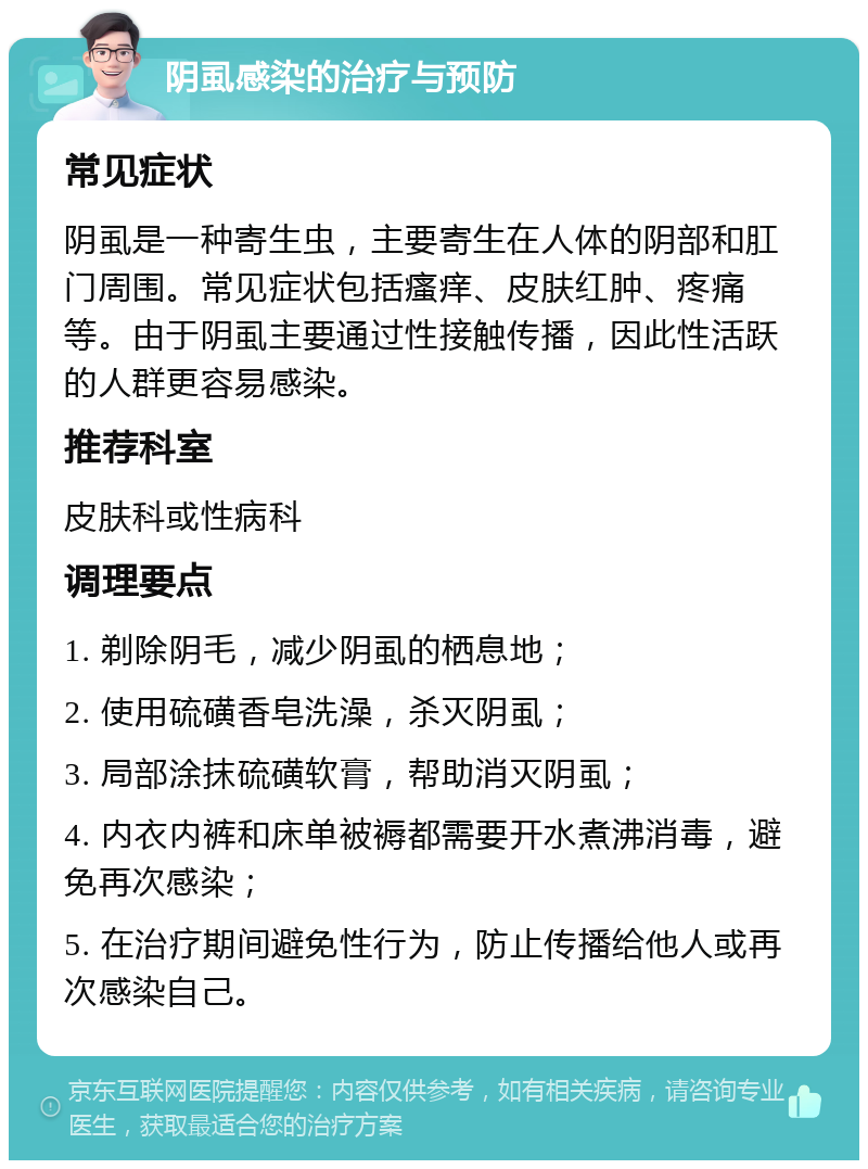 阴虱感染的治疗与预防 常见症状 阴虱是一种寄生虫，主要寄生在人体的阴部和肛门周围。常见症状包括瘙痒、皮肤红肿、疼痛等。由于阴虱主要通过性接触传播，因此性活跃的人群更容易感染。 推荐科室 皮肤科或性病科 调理要点 1. 剃除阴毛，减少阴虱的栖息地； 2. 使用硫磺香皂洗澡，杀灭阴虱； 3. 局部涂抹硫磺软膏，帮助消灭阴虱； 4. 内衣内裤和床单被褥都需要开水煮沸消毒，避免再次感染； 5. 在治疗期间避免性行为，防止传播给他人或再次感染自己。