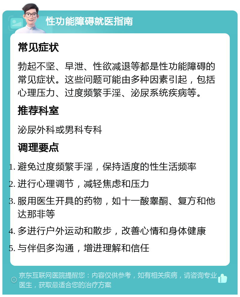 性功能障碍就医指南 常见症状 勃起不坚、早泄、性欲减退等都是性功能障碍的常见症状。这些问题可能由多种因素引起，包括心理压力、过度频繁手淫、泌尿系统疾病等。 推荐科室 泌尿外科或男科专科 调理要点 避免过度频繁手淫，保持适度的性生活频率 进行心理调节，减轻焦虑和压力 服用医生开具的药物，如十一酸睾酮、复方和他达那非等 多进行户外运动和散步，改善心情和身体健康 与伴侣多沟通，增进理解和信任