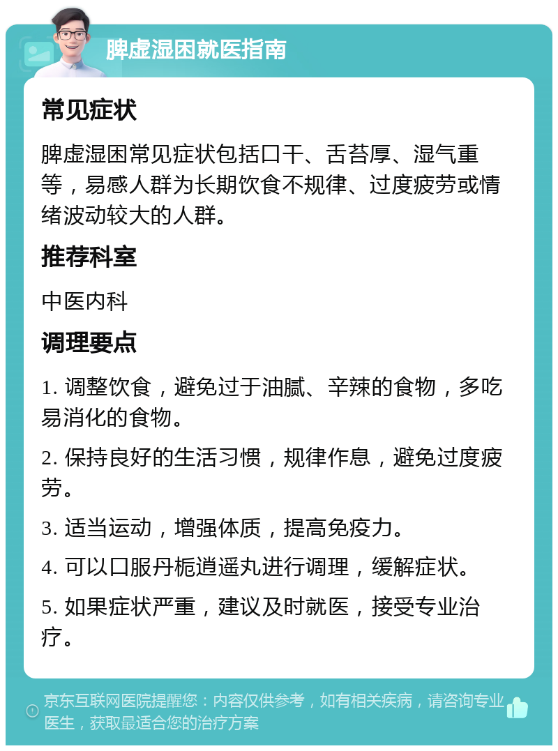 脾虚湿困就医指南 常见症状 脾虚湿困常见症状包括口干、舌苔厚、湿气重等，易感人群为长期饮食不规律、过度疲劳或情绪波动较大的人群。 推荐科室 中医内科 调理要点 1. 调整饮食，避免过于油腻、辛辣的食物，多吃易消化的食物。 2. 保持良好的生活习惯，规律作息，避免过度疲劳。 3. 适当运动，增强体质，提高免疫力。 4. 可以口服丹栀逍遥丸进行调理，缓解症状。 5. 如果症状严重，建议及时就医，接受专业治疗。