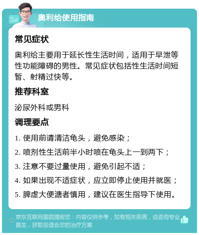 奥利给使用指南 常见症状 奥利给主要用于延长性生活时间，适用于早泄等性功能障碍的男性。常见症状包括性生活时间短暂、射精过快等。 推荐科室 泌尿外科或男科 调理要点 1. 使用前请清洁龟头，避免感染； 2. 喷剂性生活前半小时喷在龟头上一到两下； 3. 注意不要过量使用，避免引起不适； 4. 如果出现不适症状，应立即停止使用并就医； 5. 脾虚大便溏者慎用，建议在医生指导下使用。