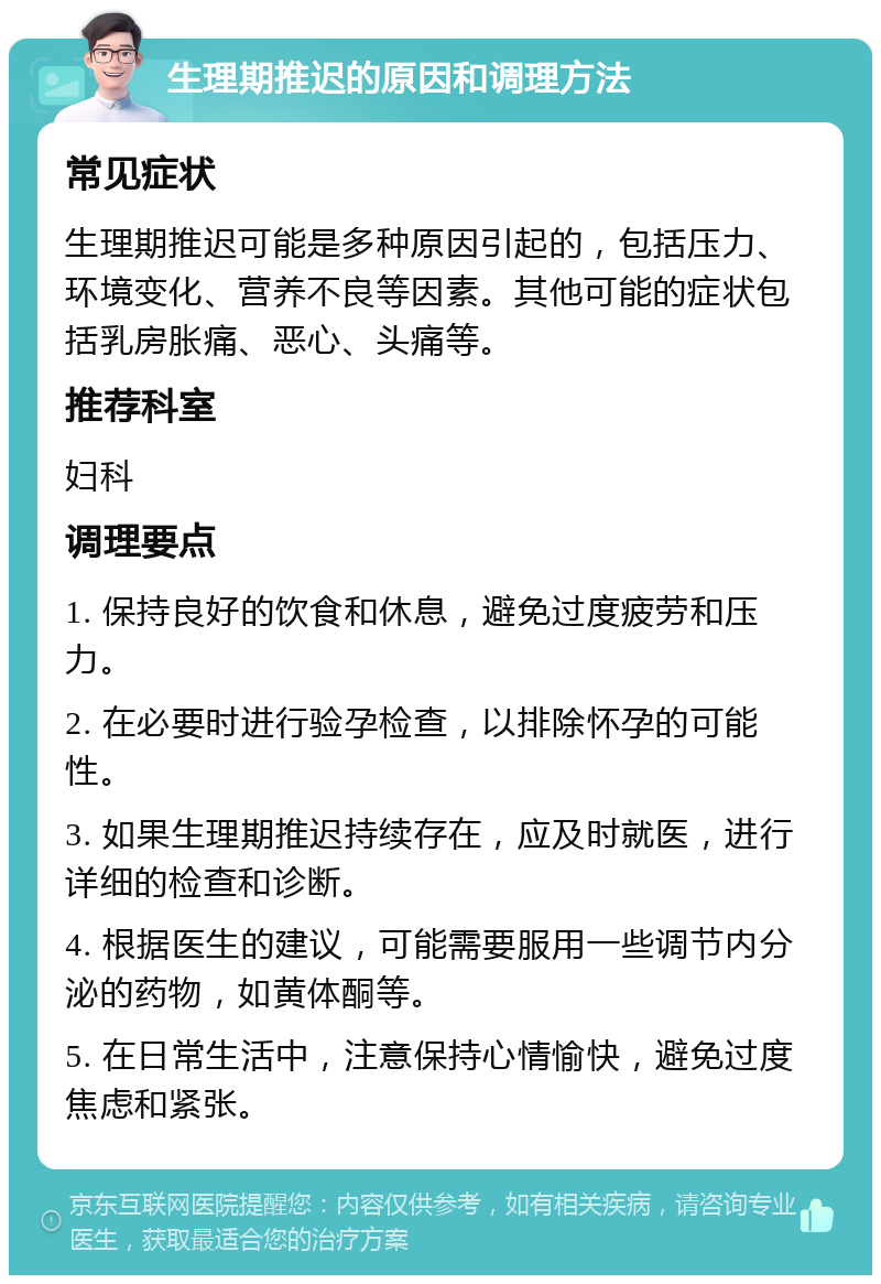 生理期推迟的原因和调理方法 常见症状 生理期推迟可能是多种原因引起的，包括压力、环境变化、营养不良等因素。其他可能的症状包括乳房胀痛、恶心、头痛等。 推荐科室 妇科 调理要点 1. 保持良好的饮食和休息，避免过度疲劳和压力。 2. 在必要时进行验孕检查，以排除怀孕的可能性。 3. 如果生理期推迟持续存在，应及时就医，进行详细的检查和诊断。 4. 根据医生的建议，可能需要服用一些调节内分泌的药物，如黄体酮等。 5. 在日常生活中，注意保持心情愉快，避免过度焦虑和紧张。