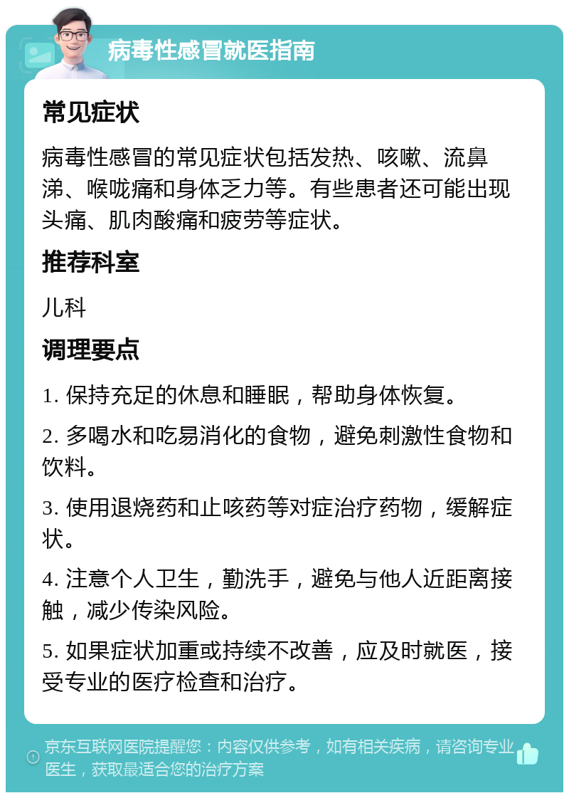 病毒性感冒就医指南 常见症状 病毒性感冒的常见症状包括发热、咳嗽、流鼻涕、喉咙痛和身体乏力等。有些患者还可能出现头痛、肌肉酸痛和疲劳等症状。 推荐科室 儿科 调理要点 1. 保持充足的休息和睡眠，帮助身体恢复。 2. 多喝水和吃易消化的食物，避免刺激性食物和饮料。 3. 使用退烧药和止咳药等对症治疗药物，缓解症状。 4. 注意个人卫生，勤洗手，避免与他人近距离接触，减少传染风险。 5. 如果症状加重或持续不改善，应及时就医，接受专业的医疗检查和治疗。