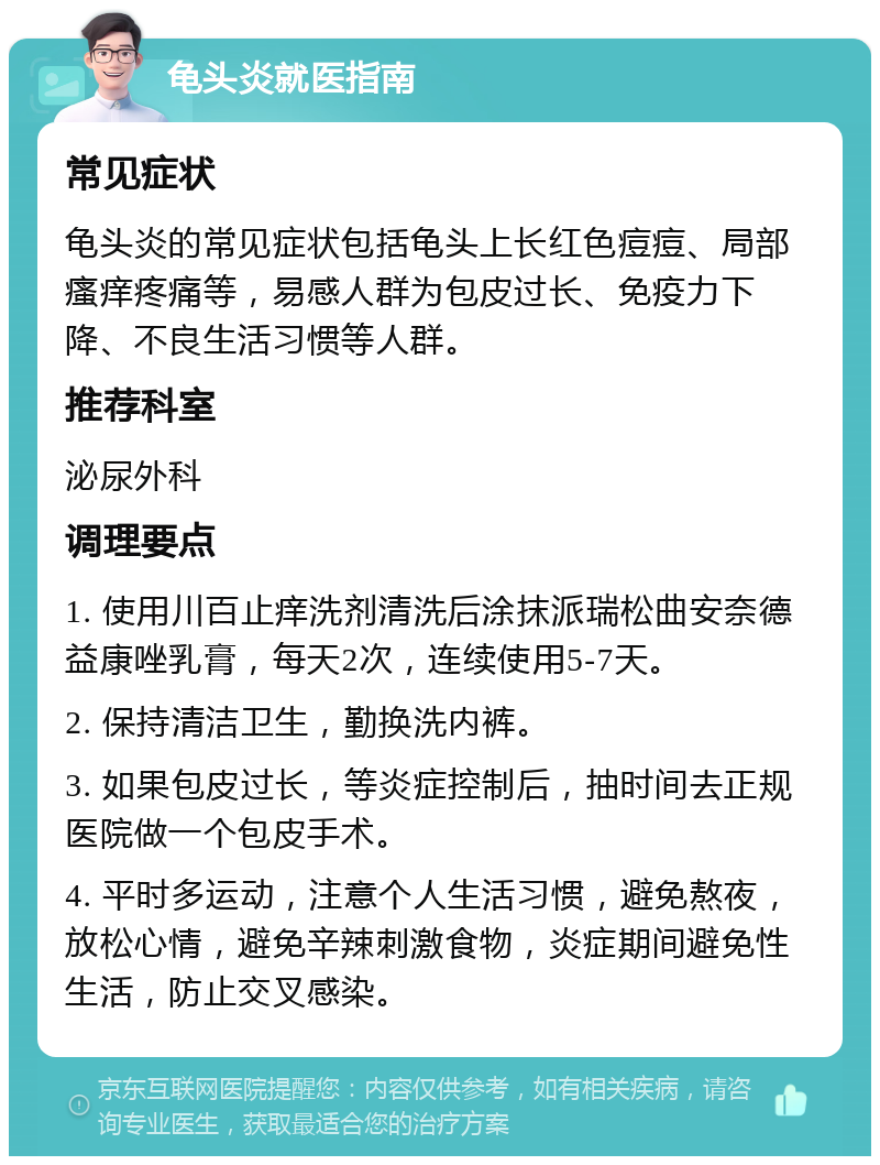 龟头炎就医指南 常见症状 龟头炎的常见症状包括龟头上长红色痘痘、局部瘙痒疼痛等，易感人群为包皮过长、免疫力下降、不良生活习惯等人群。 推荐科室 泌尿外科 调理要点 1. 使用川百止痒洗剂清洗后涂抹派瑞松曲安奈德益康唑乳膏，每天2次，连续使用5-7天。 2. 保持清洁卫生，勤换洗内裤。 3. 如果包皮过长，等炎症控制后，抽时间去正规医院做一个包皮手术。 4. 平时多运动，注意个人生活习惯，避免熬夜，放松心情，避免辛辣刺激食物，炎症期间避免性生活，防止交叉感染。