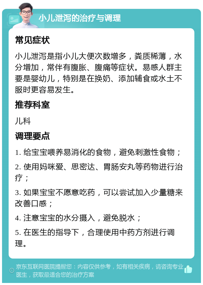 小儿泄泻的治疗与调理 常见症状 小儿泄泻是指小儿大便次数增多，粪质稀薄，水分增加，常伴有腹胀、腹痛等症状。易感人群主要是婴幼儿，特别是在换奶、添加辅食或水土不服时更容易发生。 推荐科室 儿科 调理要点 1. 给宝宝喂养易消化的食物，避免刺激性食物； 2. 使用妈咪爱、思密达、胃肠安丸等药物进行治疗； 3. 如果宝宝不愿意吃药，可以尝试加入少量糖来改善口感； 4. 注意宝宝的水分摄入，避免脱水； 5. 在医生的指导下，合理使用中药方剂进行调理。